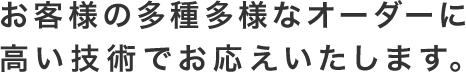 お客様の多種多様なオーダーに高い技術でお応えいたします。